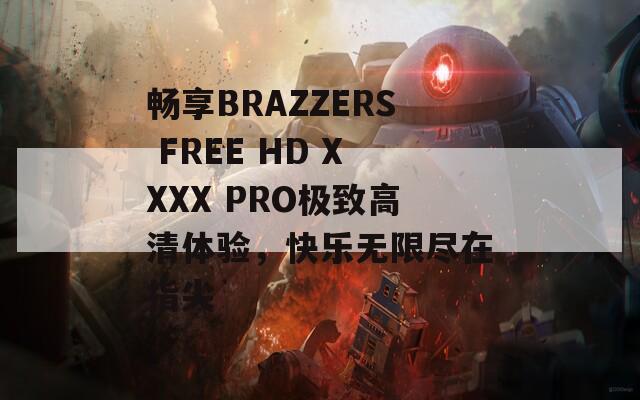 畅享BRAZZERS FREE HD XXXX PRO极致高清体验，快乐无限尽在指尖