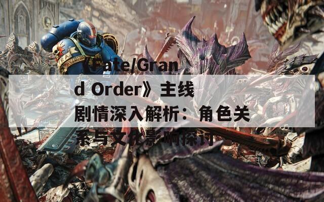 《Fate/Grand Order》主线剧情深入解析：角色关系与文化影响探讨