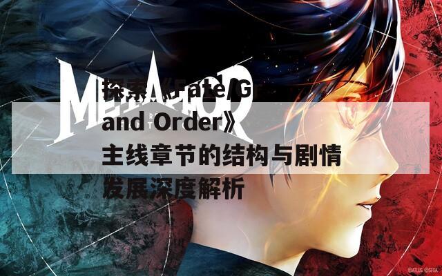 探索《Fate/Grand Order》主线章节的结构与剧情发展深度解析