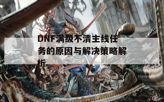 DNF满级不清主线任务的原因与解决策略解析