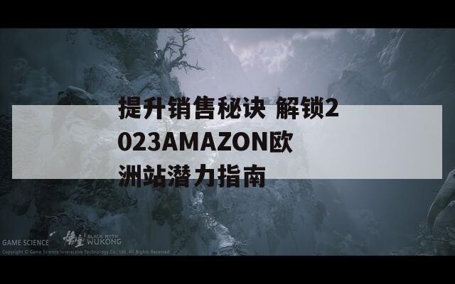 提升销售秘诀 解锁2023AMAZON欧洲站潜力指南