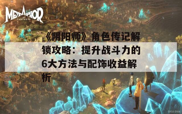 《阴阳师》角色传记解锁攻略：提升战斗力的6大方法与配饰收益解析