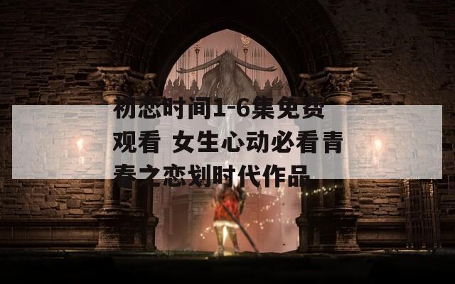 初恋时间1-6集免费观看 女生心动必看青春之恋划时代作品