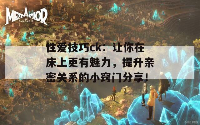 性爱技巧ck：让你在床上更有魅力，提升亲密关系的小窍门分享！