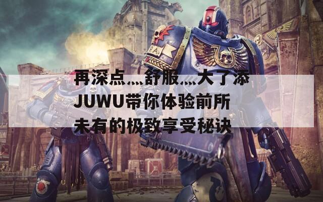 再深点灬舒服灬大了添JUWU带你体验前所未有的极致享受秘诀