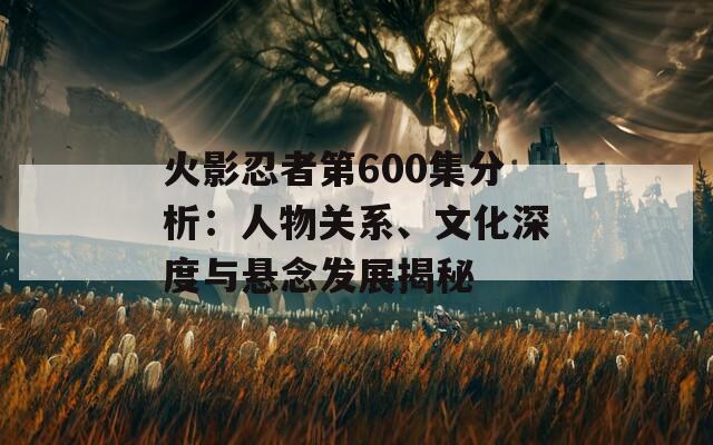 火影忍者第600集分析：人物关系、文化深度与悬念发展揭秘