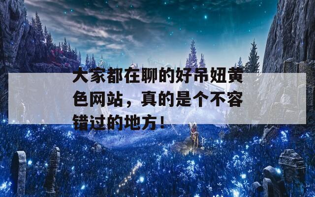 大家都在聊的好吊妞黄色网站，真的是个不容错过的地方！