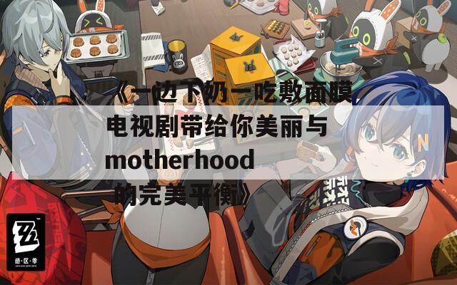 《一边下奶一吃敷面膜电视剧带给你美丽与 motherhood 的完美平衡》