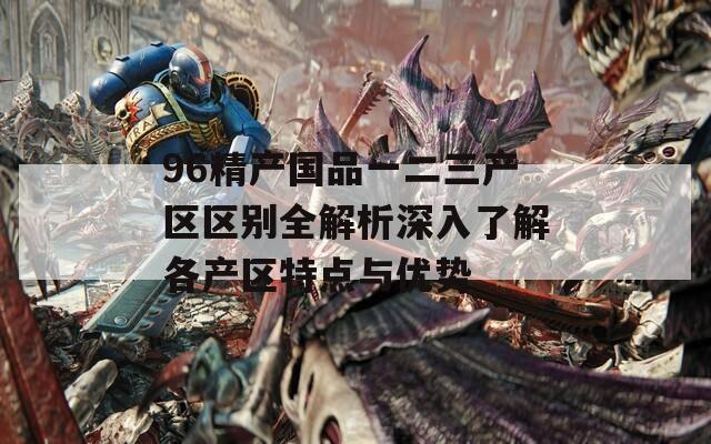 96精产国品一二三产区区别全解析深入了解各产区特点与优势