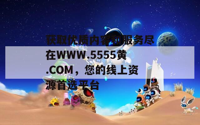 获取优质内容和服务尽在WWW.5555黄.COM，您的线上资源首选平台