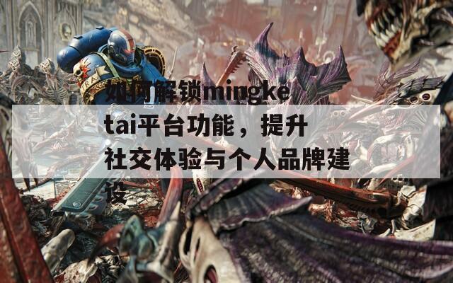 如何解锁mingketai平台功能，提升社交体验与个人品牌建设