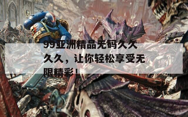 99亚洲精品无码久久久久，让你轻松享受无限精彩！