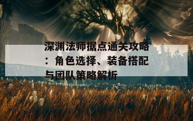 深渊法师据点通关攻略：角色选择、装备搭配与团队策略解析