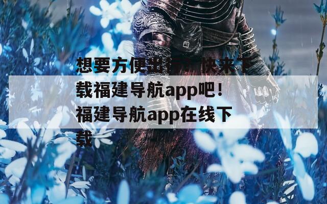 想要方便出行？快来下载福建导航app吧！福建导航app在线下载