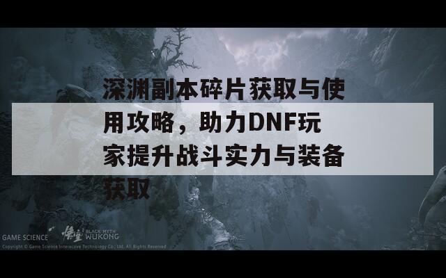 深渊副本碎片获取与使用攻略，助力DNF玩家提升战斗实力与装备获取