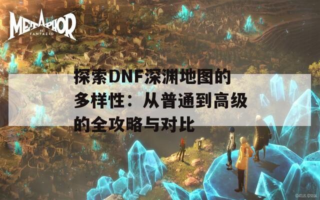 探索DNF深渊地图的多样性：从普通到高级的全攻略与对比