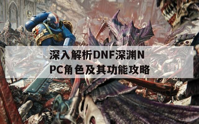 深入解析DNF深渊NPC角色及其功能攻略