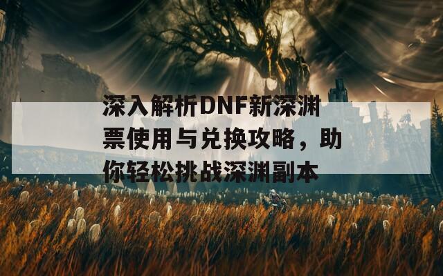 深入解析DNF新深渊票使用与兑换攻略，助你轻松挑战深渊副本