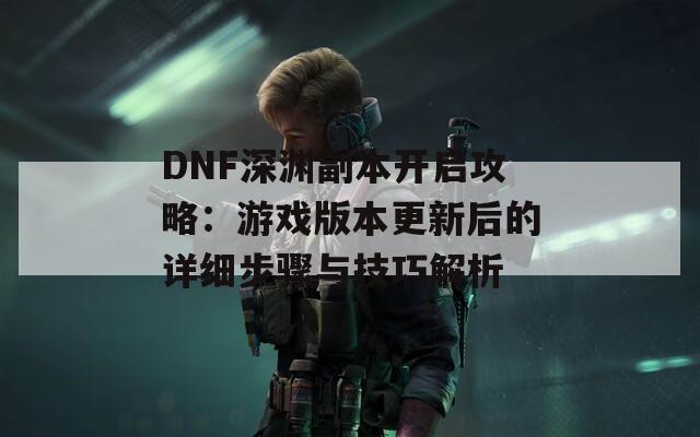 DNF深渊副本开启攻略：游戏版本更新后的详细步骤与技巧解析