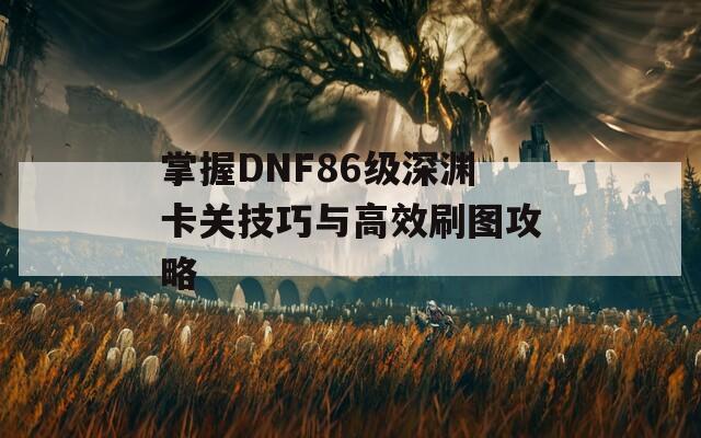 掌握DNF86级深渊卡关技巧与高效刷图攻略