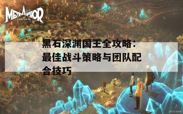 黑石深渊国王全攻略：最佳战斗策略与团队配合技巧