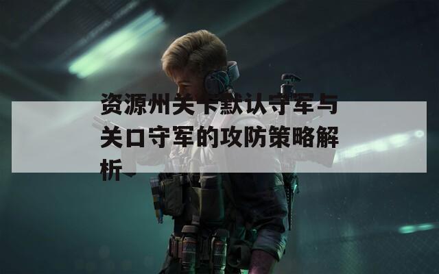 资源州关卡默认守军与关口守军的攻防策略解析