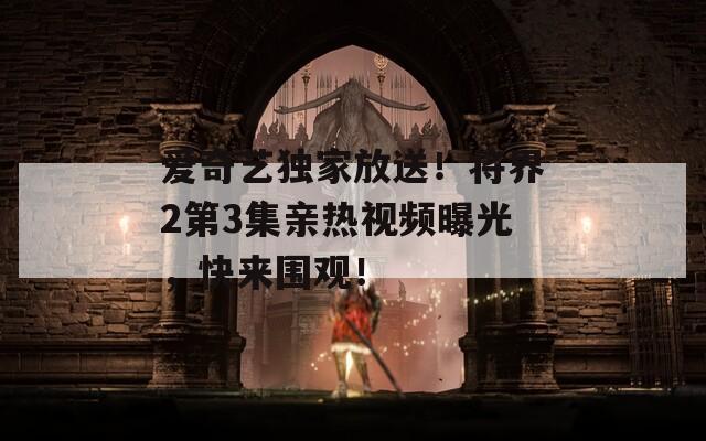 爱奇艺独家放送！将界2第3集亲热视频曝光，快来围观！