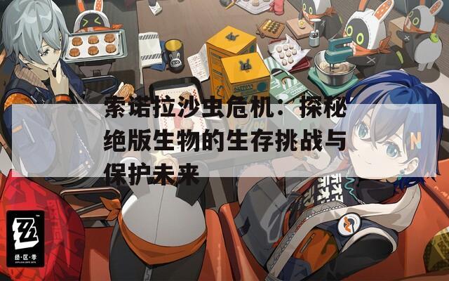 索诺拉沙虫危机：探秘绝版生物的生存挑战与保护未来