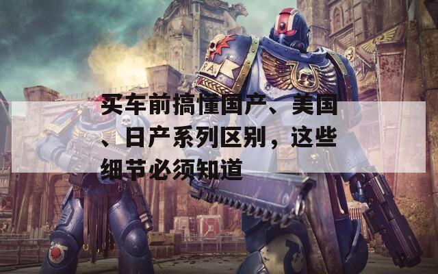 买车前搞懂国产、美国、日产系列区别，这些细节必须知道