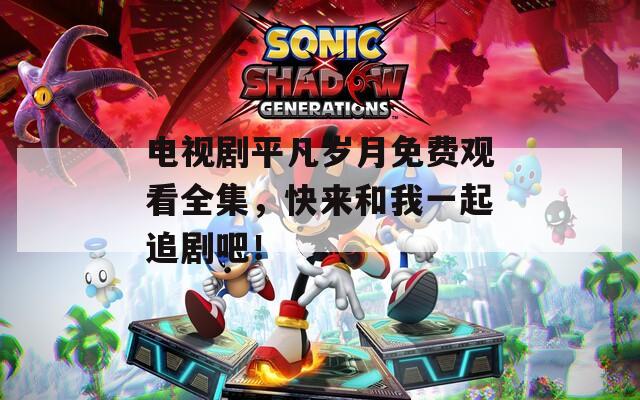 电视剧平凡岁月免费观看全集，快来和我一起追剧吧！