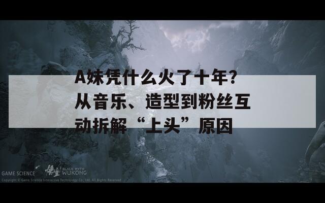 A妹凭什么火了十年？从音乐、造型到粉丝互动拆解“上头”原因