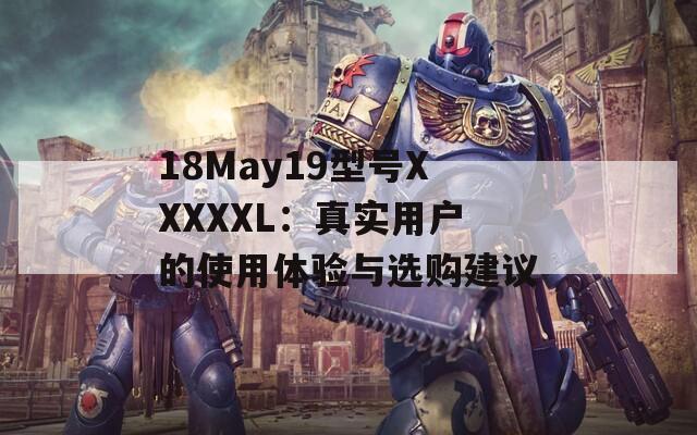 18May19型号XXXXXL：真实用户的使用体验与选购建议