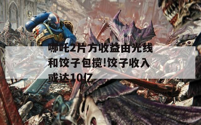 哪吒2片方收益由光线和饺子包揽!饺子收入或达10亿