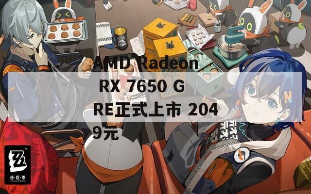 AMD Radeon RX 7650 GRE正式上市 2049元