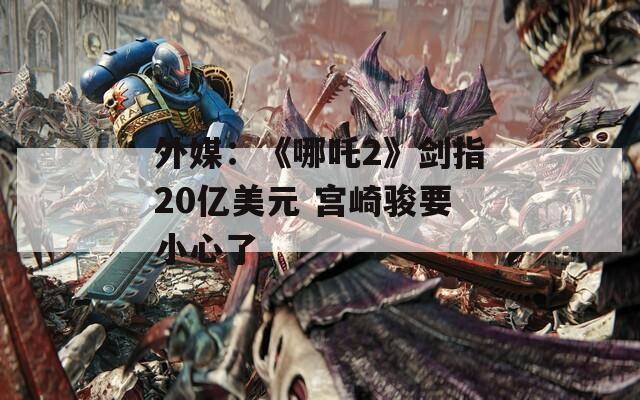 外媒：《哪吒2》剑指20亿美元 宫崎骏要小心了