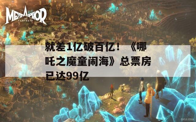 就差1亿破百亿！《哪吒之魔童闹海》总票房已达99亿