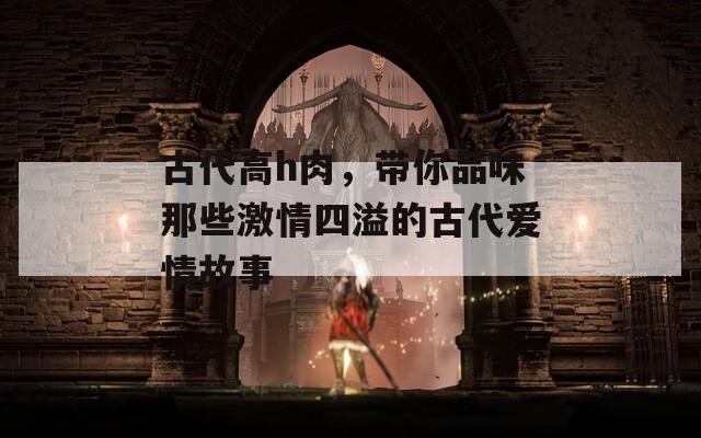 古代高h肉，带你品味那些激情四溢的古代爱情故事