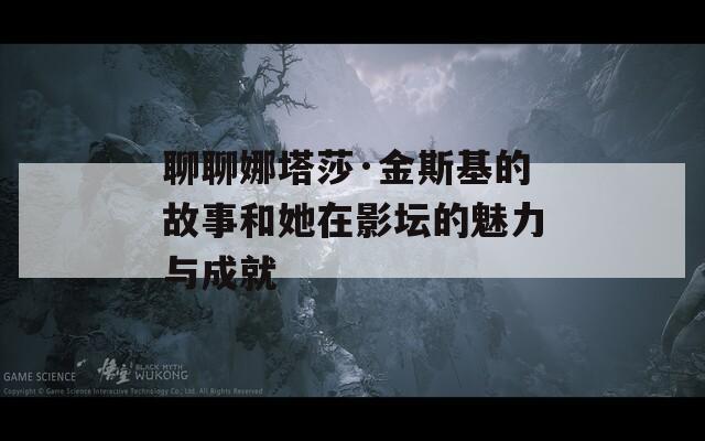 聊聊娜塔莎·金斯基的故事和她在影坛的魅力与成就