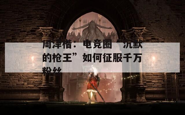 周泽楷：电竞圈“沉默的枪王”如何征服千万粉丝