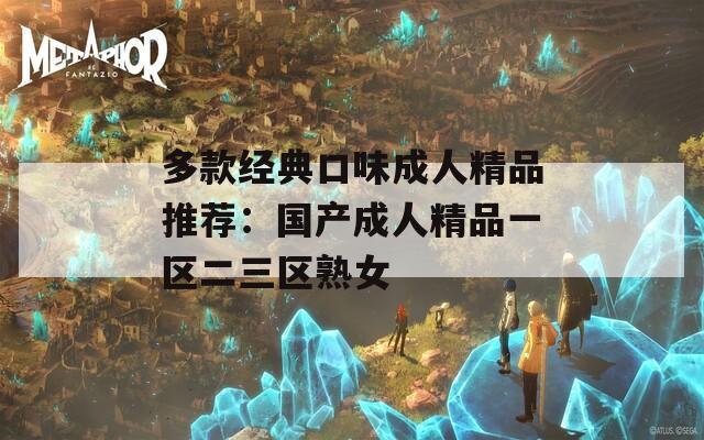 多款经典口味成人精品推荐：国产成人精品一区二三区熟女