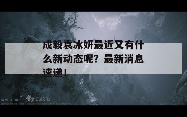 成毅袁冰妍最近又有什么新动态呢？最新消息速递！