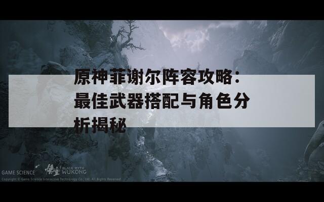原神菲谢尔阵容攻略：最佳武器搭配与角色分析揭秘