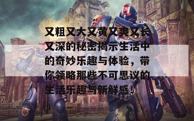 又粗又大又黄又爽又长又深的秘密揭示生活中的奇妙乐趣与体验，带你领略那些不可思议的生活乐趣与新鲜感！