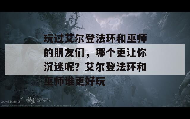 玩过艾尔登法环和巫师的朋友们，哪个更让你沉迷呢？艾尔登法环和巫师谁更好玩