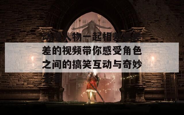 动漫人物一起相差差差差的视频带你感受角色之间的搞笑互动与奇妙关系