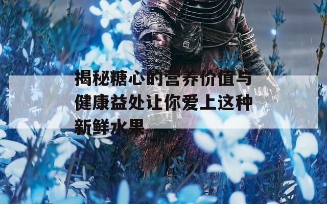 揭秘糖心的营养价值与健康益处让你爱上这种新鲜水果