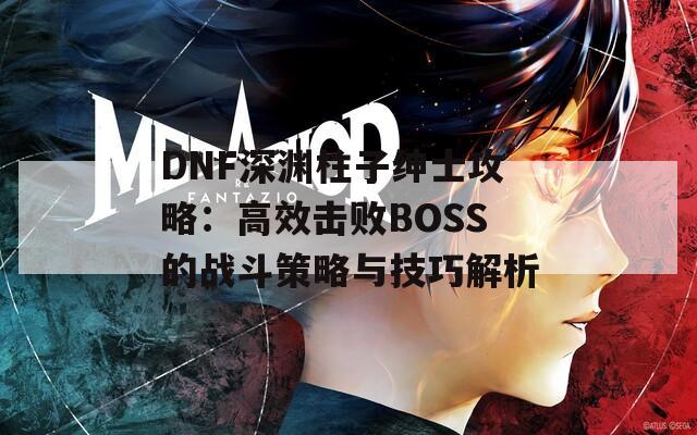 DNF深渊柱子绅士攻略：高效击败BOSS的战斗策略与技巧解析