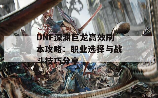 DNF深渊巨龙高效刷本攻略：职业选择与战斗技巧分享