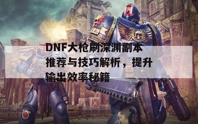 DNF大枪刷深渊副本推荐与技巧解析，提升输出效率秘籍