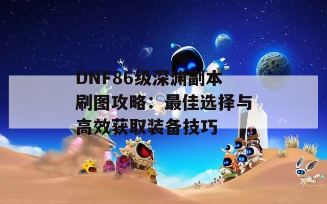 DNF86级深渊副本刷图攻略：最佳选择与高效获取装备技巧